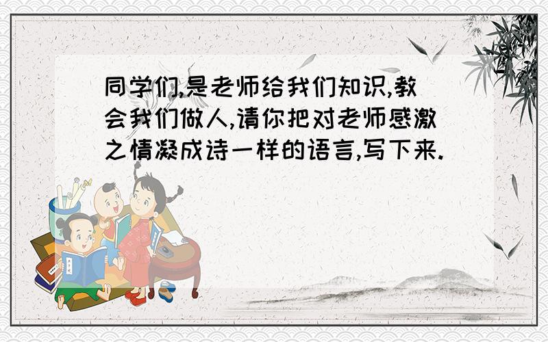 同学们,是老师给我们知识,教会我们做人,请你把对老师感激之情凝成诗一样的语言,写下来.