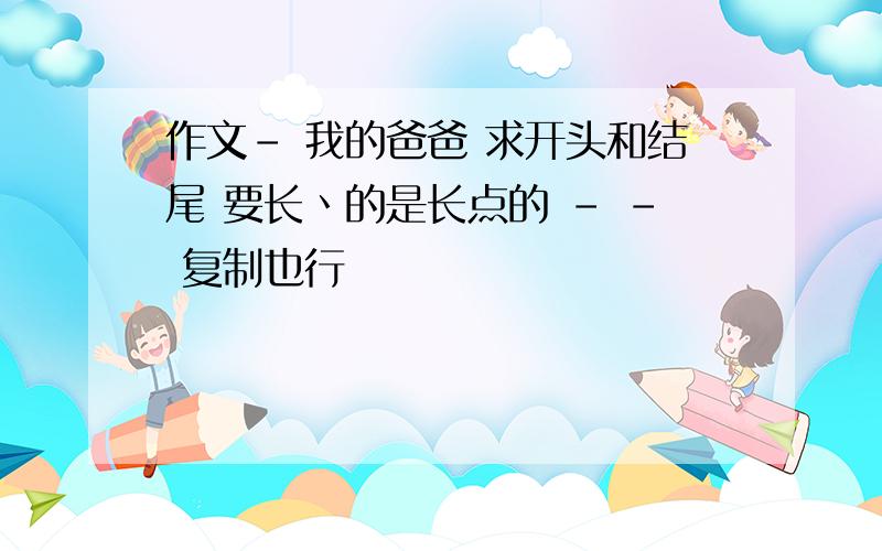 作文- 我的爸爸 求开头和结尾 要长丶的是长点的 - - 复制也行