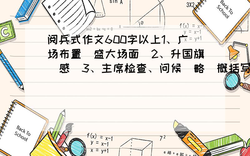 阅兵式作文600字以上1、广场布置（盛大场面）2、升国旗（感）3、主席检查、问候（略）概括写4、{徒步方队 装甲车方队 武器方队 空中方队 （过渡）5、彩车、群众、游行（略）简单写,注