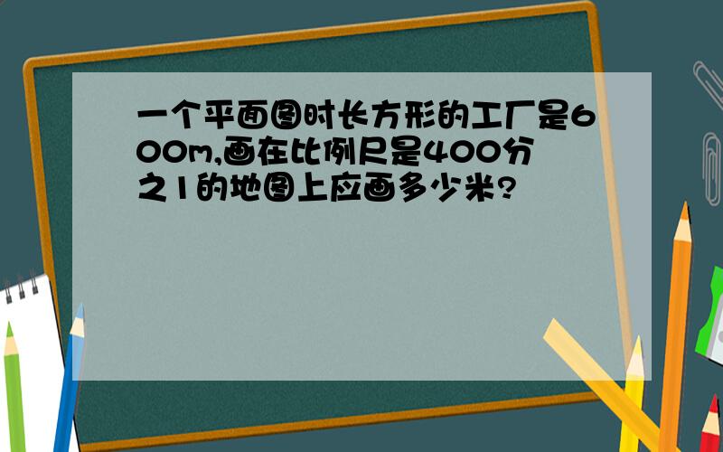 一个平面图时长方形的工厂是600m,画在比例尺是400分之1的地图上应画多少米?