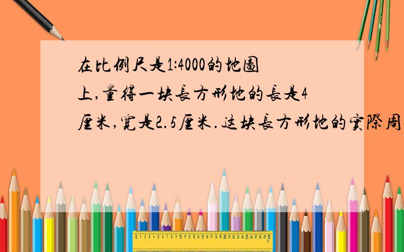 在比例尺是1:4000的地图上,量得一块长方形地的长是4厘米,宽是2.5厘米.这块长方形地的实际周长是（）米,实际面积是（）公顷