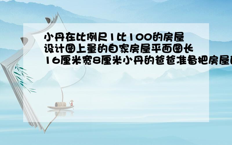 小丹在比例尺1比100的房屋设计图上量的自家房屋平面图长16厘米宽8厘米小丹的爸爸准备把房屋的地面铺上边长0.8米的地砖最少需要多少块这样的地板如果每块地板12元钱小丹家买地砖需要多