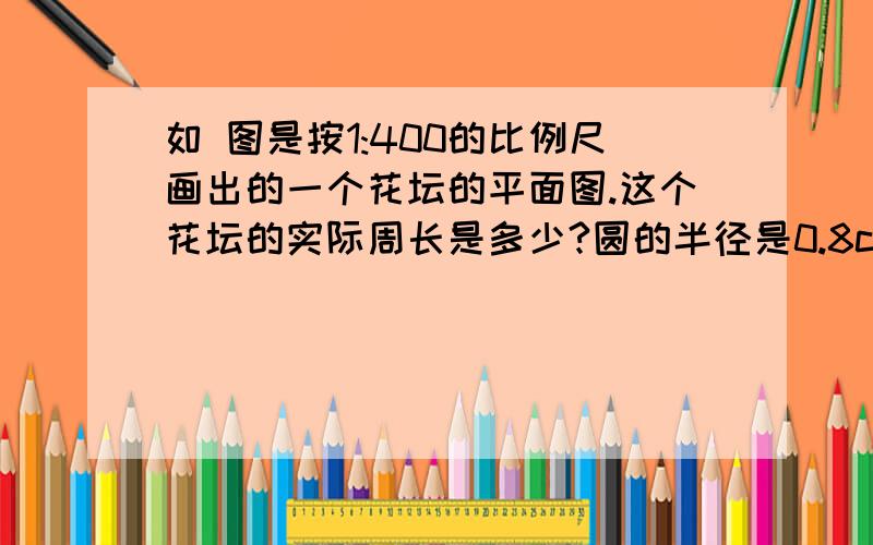 如 图是按1:400的比例尺画出的一个花坛的平面图.这个花坛的实际周长是多少?圆的半径是0.8cm