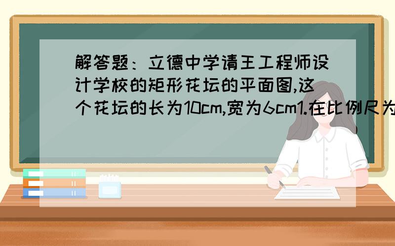 解答题：立德中学请王工程师设计学校的矩形花坛的平面图,这个花坛的长为10cm,宽为6cm1.在比例尺为1:100的平面图上,这个矩形的长和宽各是多少米?2.这个换谈实际长度的长和宽的比是多少?3在