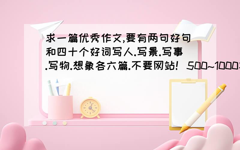 求一篇优秀作文,要有两句好句和四十个好词写人.写景.写事.写物.想象各六篇.不要网站！500~1000字左右，用文件发！