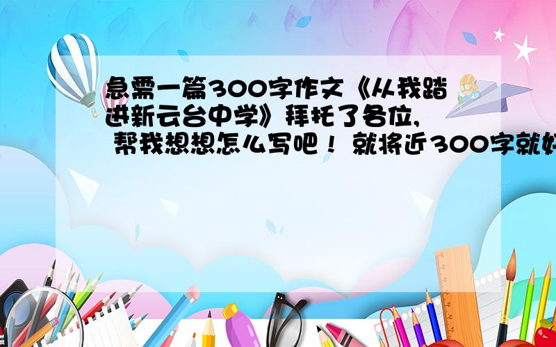 急需一篇300字作文《从我踏进新云台中学》拜托了各位,  帮我想想怎么写吧 !  就将近300字就好~~~随便编点啦    建筑都红色的 ~~~要不改下写《当我踏进新云台中学》好咯          大哥大姐们