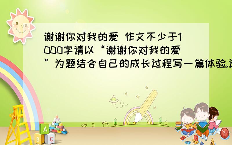 谢谢你对我的爱 作文不少于1000字请以“谢谢你对我的爱”为题结合自己的成长过程写一篇体验,认识父母之爱的回忆文章,我只做参考,因为一点头绪也没,