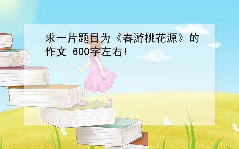 求一片题目为《春游桃花源》的作文 600字左右!