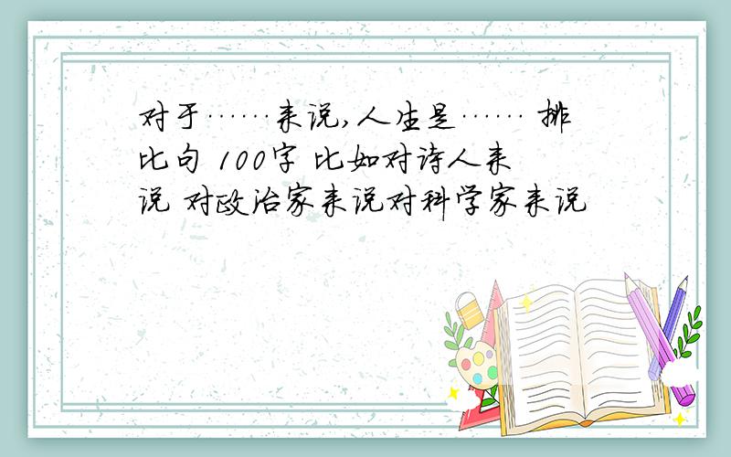 对于……来说,人生是…… 排比句 100字 比如对诗人来说 对政治家来说对科学家来说