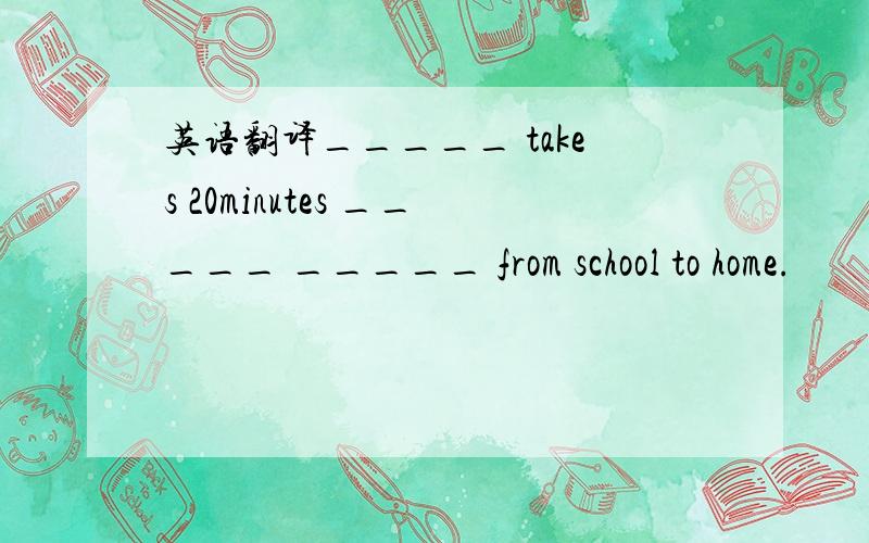 英语翻译_____ takes 20minutes _____ _____ from school to home.