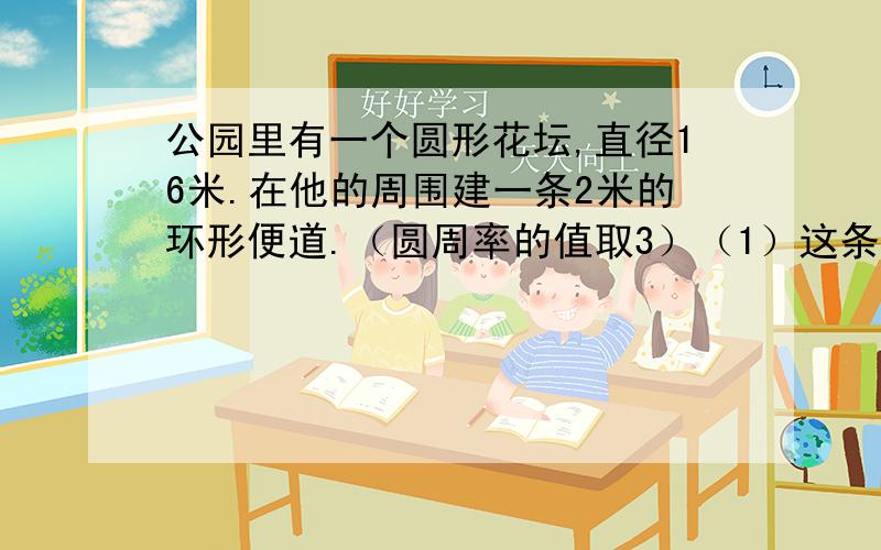 公园里有一个圆形花坛,直径16米.在他的周围建一条2米的环形便道.（圆周率的值取3）（1）这条便道的面积是多少平方米?（2）沿环形便道的外边缘每个5米装一盏地灯.一共要安装多少盏地灯?