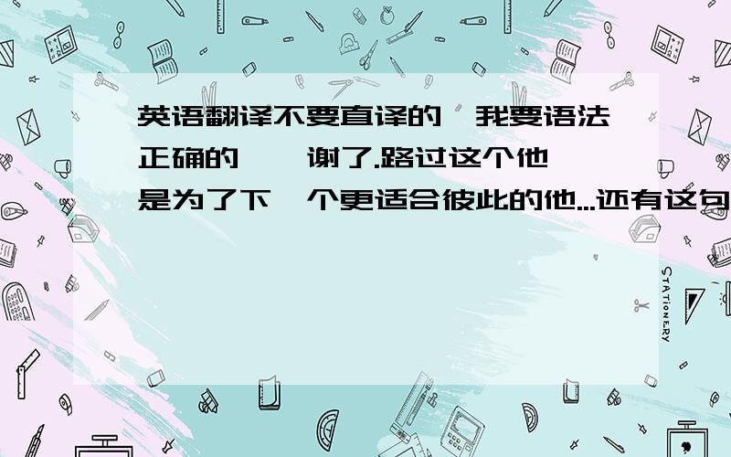 英语翻译不要直译的、我要语法正确的噢、谢了.路过这个他 是为了下一个更适合彼此的他...还有这句？英语怎么写。也要语法正确噢。