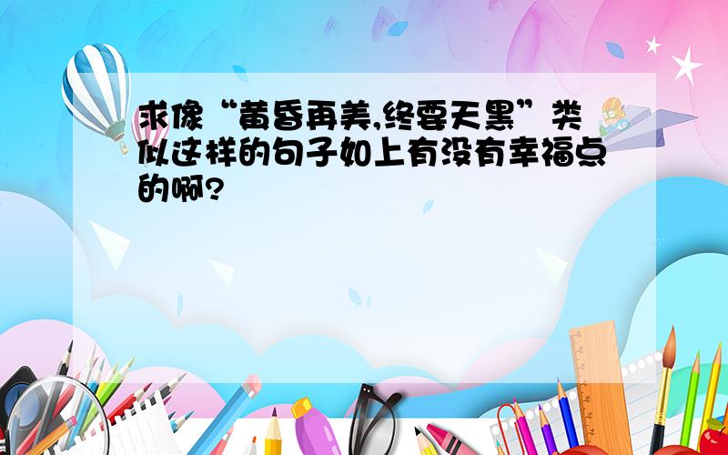 求像“黄昏再美,终要天黑”类似这样的句子如上有没有幸福点的啊?