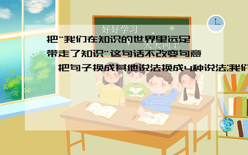 把“我们在知识的世界里远足,带走了知识”这句话不改变句意,把句子换成其他说法换成4种说法:我们在知识的世界里远足,带走了知识