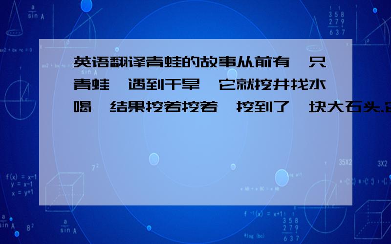 英语翻译青蛙的故事从前有一只青蛙,遇到干旱,它就挖井找水喝,结果挖着挖着,挖到了一块大石头.它认为这里肯定挖不出水,于是就放弃了,最后渴死了.其实这只青蛙只要把大石头搬开,水就会