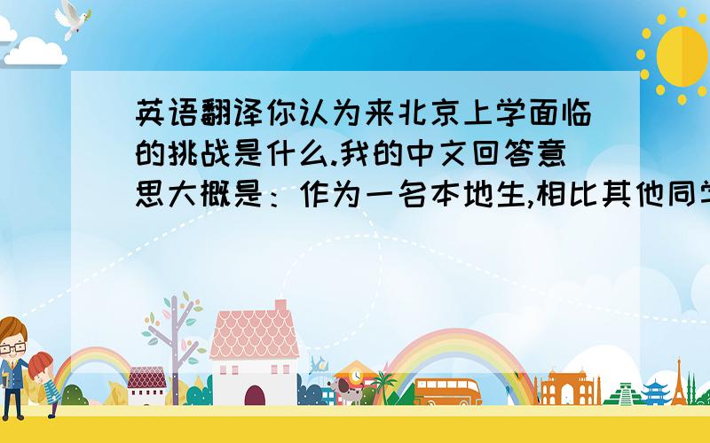 英语翻译你认为来北京上学面临的挑战是什么.我的中文回答意思大概是：作为一名本地生,相比其他同学没有那么多关于生活上的客观难题,更多的在于自己,尤其是当换了一个新环境后,我需