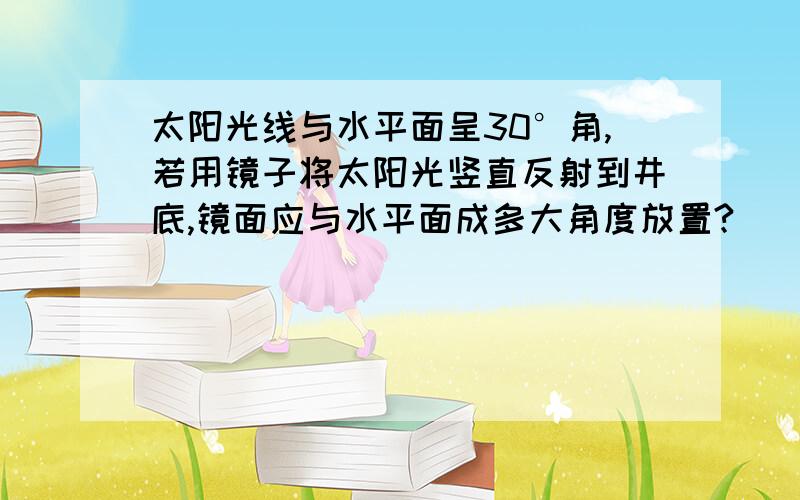 太阳光线与水平面呈30°角,若用镜子将太阳光竖直反射到井底,镜面应与水平面成多大角度放置?