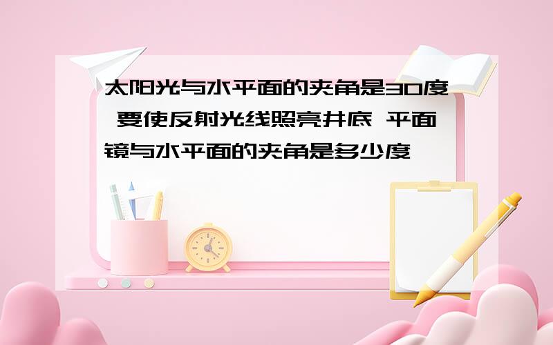 太阳光与水平面的夹角是30度 要使反射光线照亮井底 平面镜与水平面的夹角是多少度