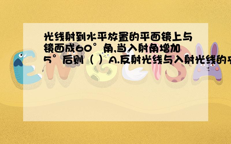 光线射到水平放置的平面镜上与镜面成60°角,当入射角增加5°后则（ ）A.反射光线与入射光线的夹角为10°B.反射光线与入射光线的夹角为65°C.反射角为35°D.反射角为65°