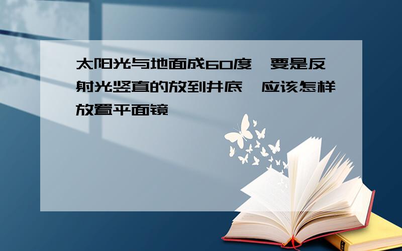 太阳光与地面成60度,要是反射光竖直的放到井底,应该怎样放置平面镜