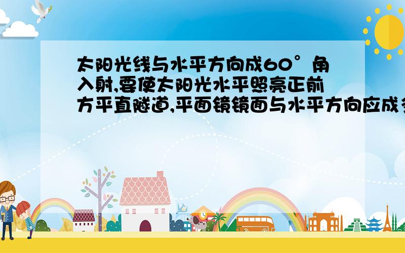 太阳光线与水平方向成60°角入射,要使太阳光水平照亮正前方平直隧道,平面镜镜面与水平方向应成多少度角.此时反射角为多少度?.