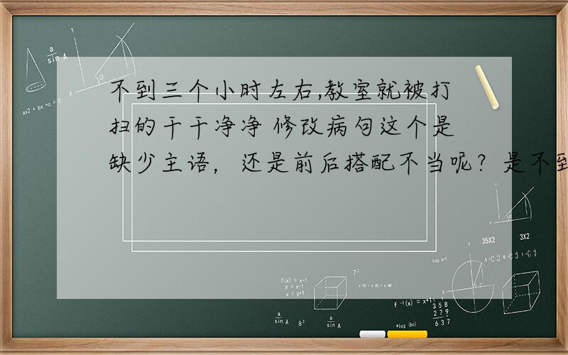 不到三个小时左右,教室就被打扫的干干净净 修改病句这个是缺少主语，还是前后搭配不当呢？是不到三个小时，教室就被到扫的干干净净还是不到三个小时，教室就被同学们打扫干净了？