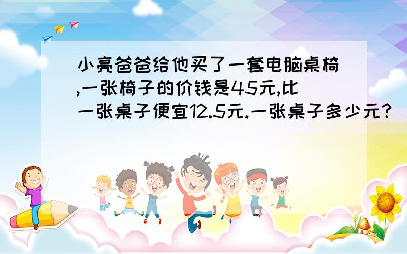 小亮爸爸给他买了一套电脑桌椅,一张椅子的价钱是45元,比一张桌子便宜12.5元.一张桌子多少元?