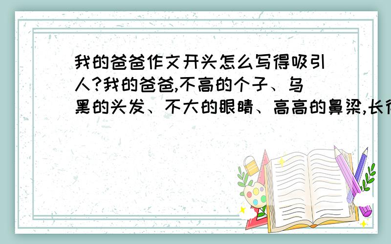 我的爸爸作文开头怎么写得吸引人?我的爸爸,不高的个子、乌黑的头发、不大的眼睛、高高的鼻梁,长得还算英俊.每当我受到惊吓和病倒时,爸爸总是用他那矮矮的身躯和宽宽的臂膀保护我、