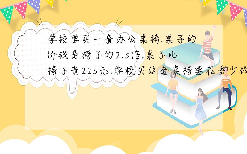 学校要买一套办公桌椅,桌子的价钱是椅子的2.5倍,桌子比椅子贵225元.学校买这套桌椅要花多少钱?