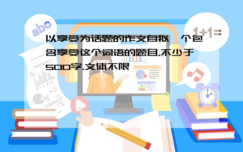 以享受为话题的作文自拟一个包含享受这个词语的题目，不少于500字，文体不限