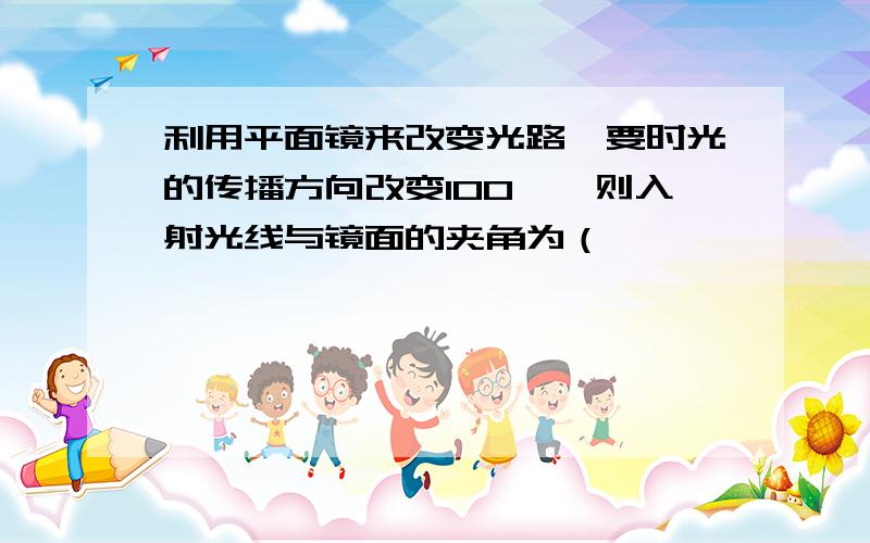 利用平面镜来改变光路,要时光的传播方向改变100°,则入射光线与镜面的夹角为（