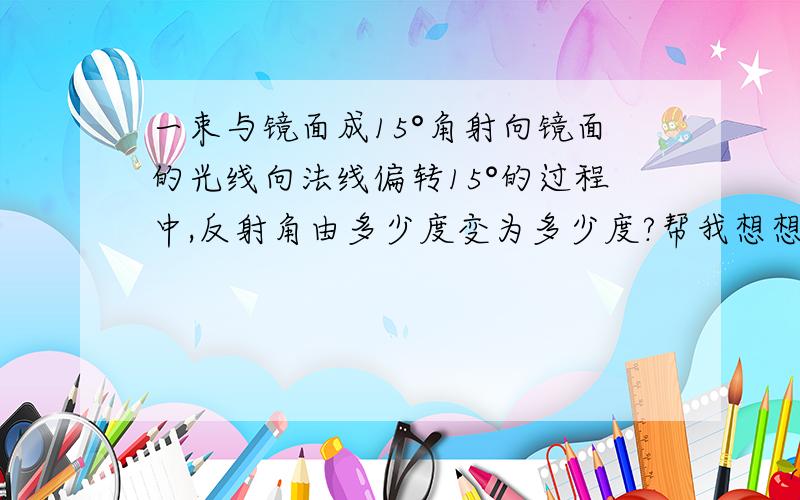 一束与镜面成15°角射向镜面的光线向法线偏转15°的过程中,反射角由多少度变为多少度?帮我想想吧!