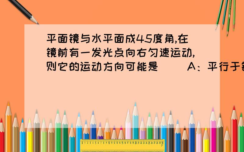 平面镜与水平面成45度角,在镜前有一发光点向右匀速运动,则它的运动方向可能是（） A：平行于镜面 b:竖直向c;竖直向下d:ABC都有可能