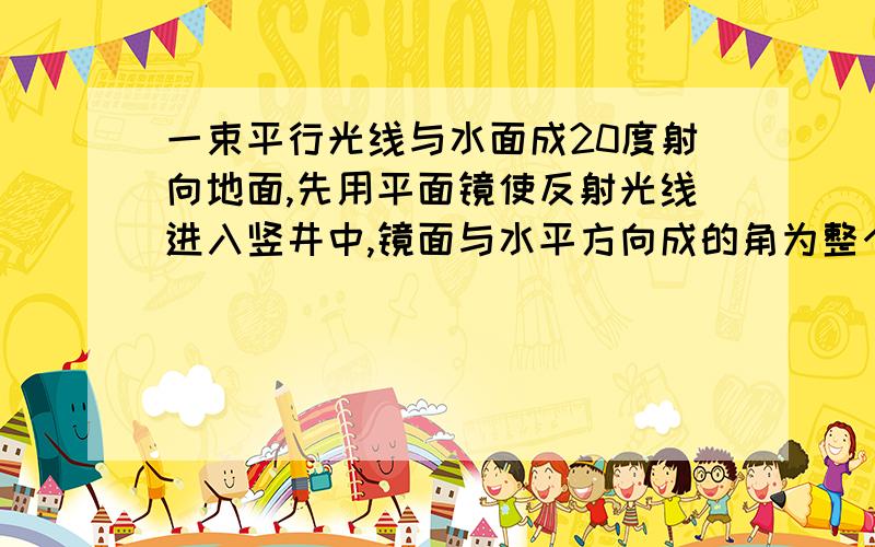 一束平行光线与水面成20度射向地面,先用平面镜使反射光线进入竖井中,镜面与水平方向成的角为整个镜面是180°，竖井是90°，水平角是20°，竖井度数加水平角等于110°，180°减110°等于70°，