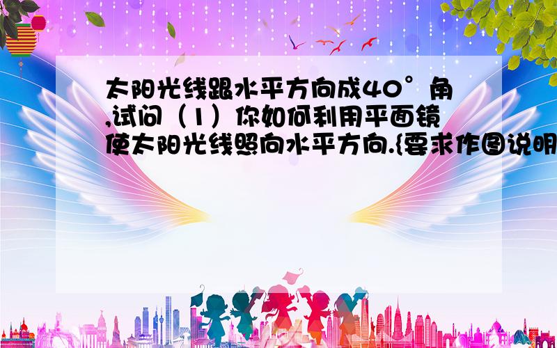 太阳光线跟水平方向成40°角,试问（1）你如何利用平面镜使太阳光线照向水平方向.{要求作图说明}（2）计（2）计算平面镜育水平方向的夹角是多少度