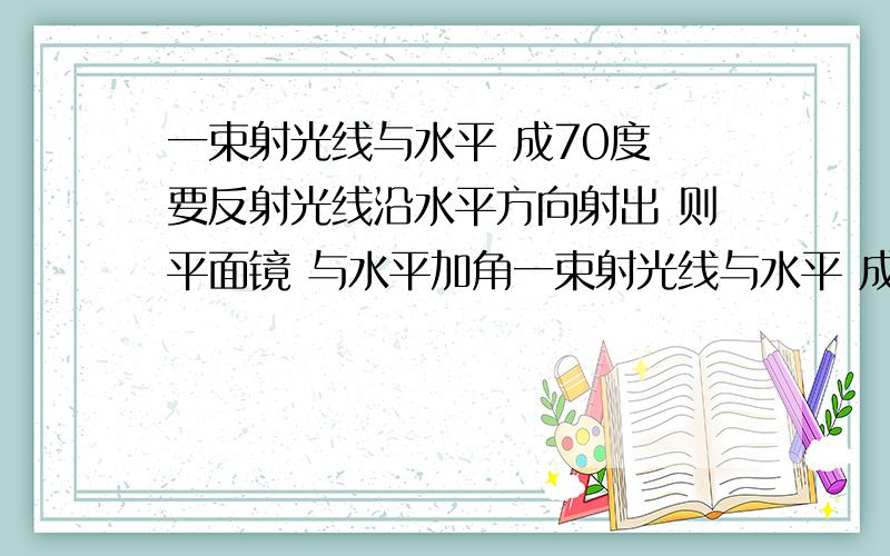 一束射光线与水平 成70度 要反射光线沿水平方向射出 则平面镜 与水平加角一束射光线与水平 成70度 要反射光线沿水平方向射出 则平面镜 与水平加、角是多少?怎样算?