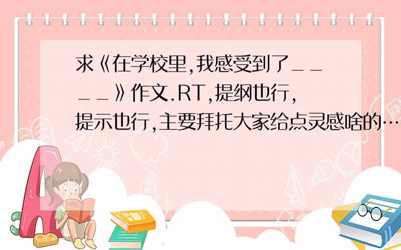 求《在学校里,我感受到了____》作文.RT,提纲也行,提示也行,主要拜托大家给点灵感啥的……哪位大哥大姐把自己的事情说说也行.我上初一,也就是说作文要写在新学校里的感受啥的……求帮助