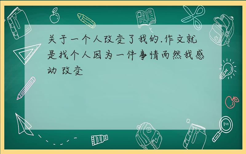 关于一个人改变了我的.作文就是找个人因为一件事情而然我感动 改变