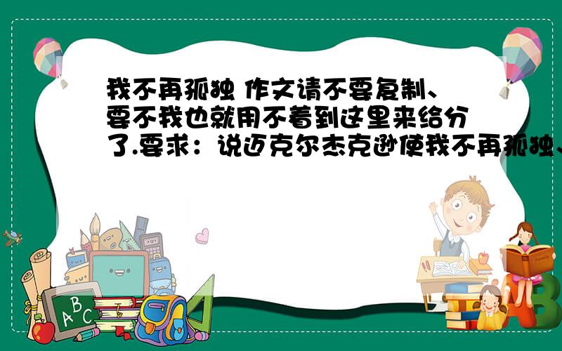 我不再孤独 作文请不要复制、要不我也就用不着到这里来给分了.要求：说迈克尔杰克逊使我不再孤独、你的明白?