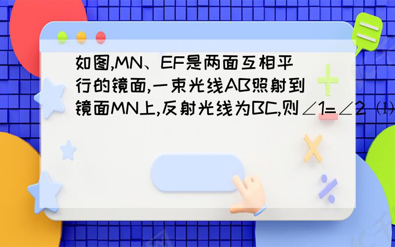 如图,MN、EF是两面互相平行的镜面,一束光线AB照射到镜面MN上,反射光线为BC,则∠1=∠2 ⑴用尺规作图作出光线BC经镜面EF反射后的反射光线CD⑵ 试判断AB与CD的位置关系 并说明理由说明理由