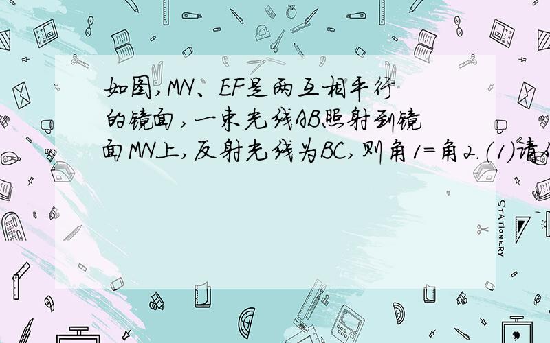 如图,MN、EF是两互相平行的镜面,一束光线AB照射到镜面MN上,反射光线为BC,则角1=角2.（1）请作出光线CB经镜面EF反射后的反射光线CD（角BCD=角DCF）：（2）是判断AB与CD的位置关系：（3）你是如