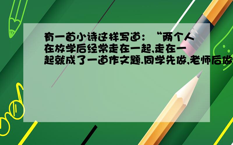 有一首小诗这样写道：“两个人在放学后经常走在一起,走在一起就成了一道作文题.同学先做,老师后做,家长最后做,从此,世上多了一篇作文,人间少了一份美好.”这首诗是写人们对男女生交