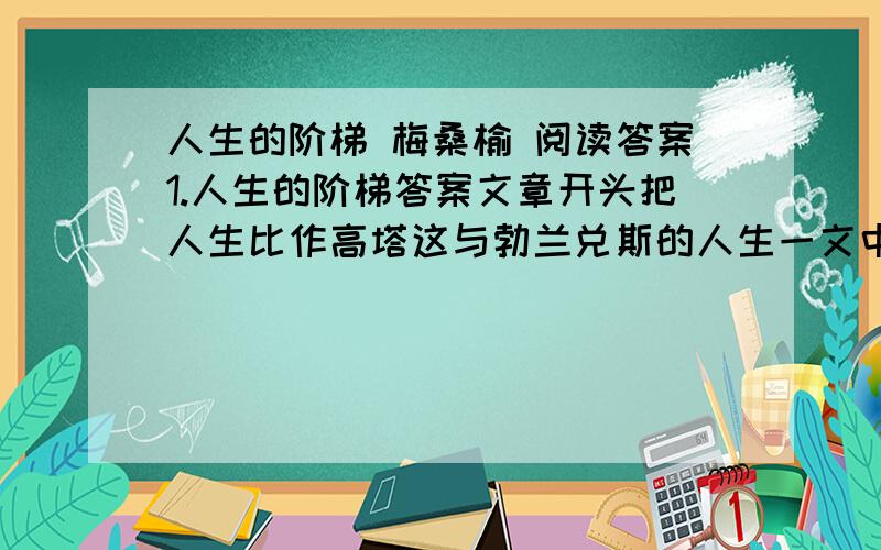 人生的阶梯 梅桑榆 阅读答案1.人生的阶梯答案文章开头把人生比作高塔这与勃兰兑斯的人生一文中的高塔是否一致 2.文中列举了三种人在攀登人生阶梯式不同的表现.请概括这三种人的特点3.