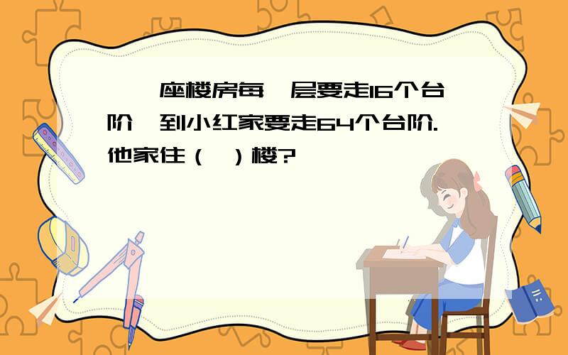 、一座楼房每一层要走16个台阶,到小红家要走64个台阶.他家住（ ）楼?