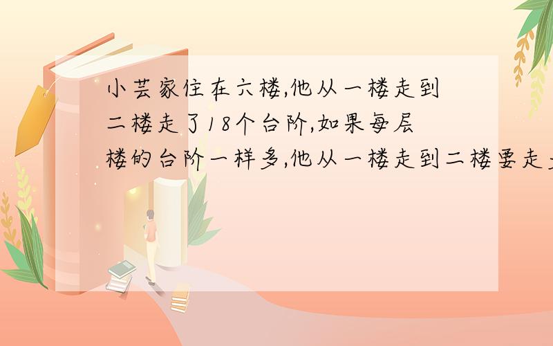 小芸家住在六楼,他从一楼走到二楼走了18个台阶,如果每层楼的台阶一样多,他从一楼走到二楼要走多少个台阶?