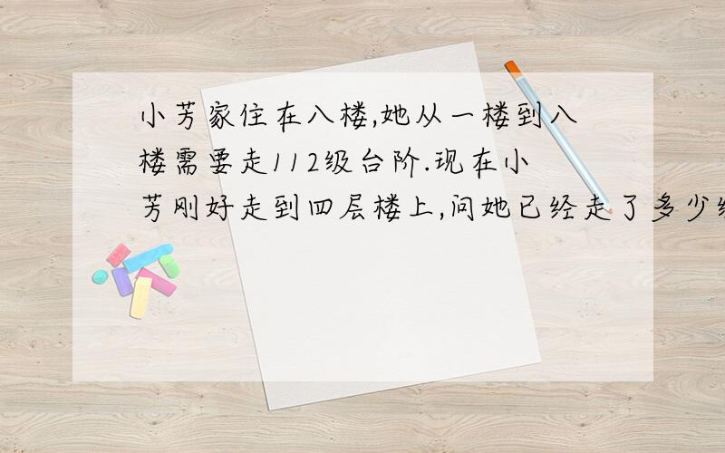 小芳家住在八楼,她从一楼到八楼需要走112级台阶.现在小芳刚好走到四层楼上,问她已经走了多少级台