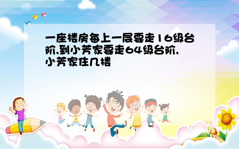 一座楼房每上一层要走16级台阶,到小芳家要走64级台阶,小芳家住几搂