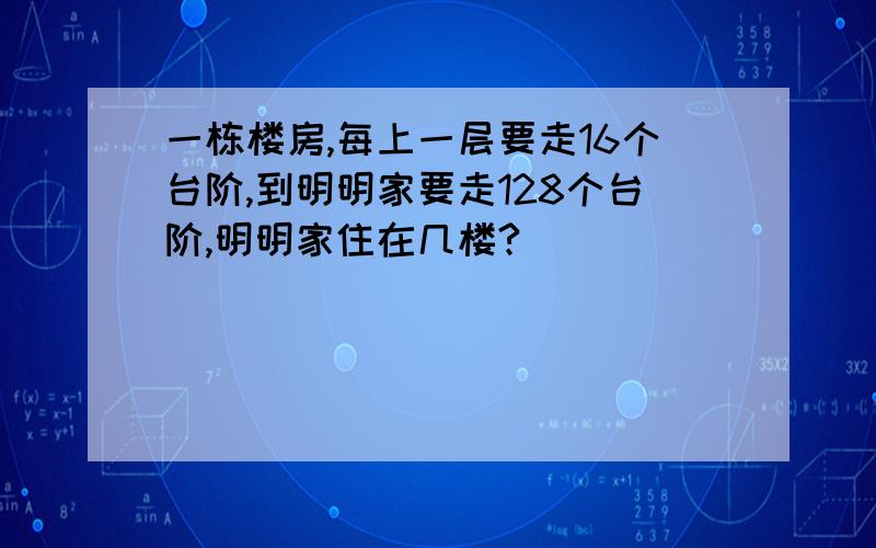 一栋楼房,每上一层要走16个台阶,到明明家要走128个台阶,明明家住在几楼?