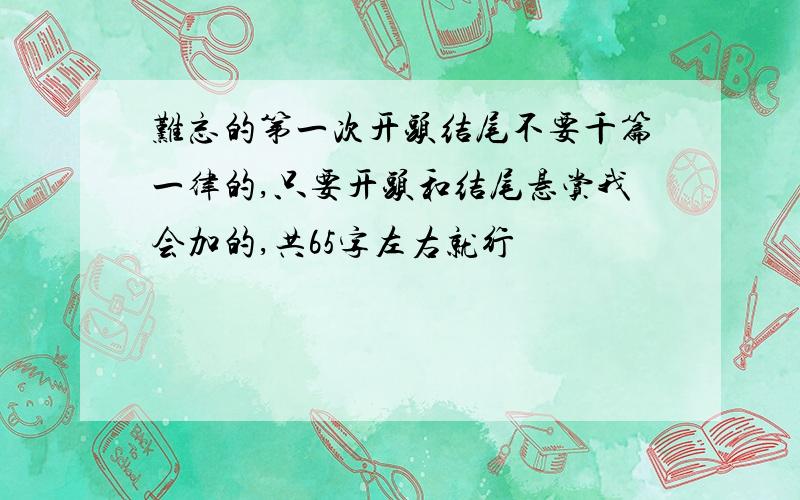 难忘的第一次开头结尾不要千篇一律的,只要开头和结尾悬赏我会加的,共65字左右就行