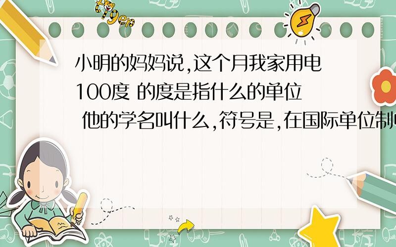 小明的妈妈说,这个月我家用电100度 的度是指什么的单位 他的学名叫什么,符号是,在国际单位制中,他的单位是,简称是 符号是 他们之间的关系是